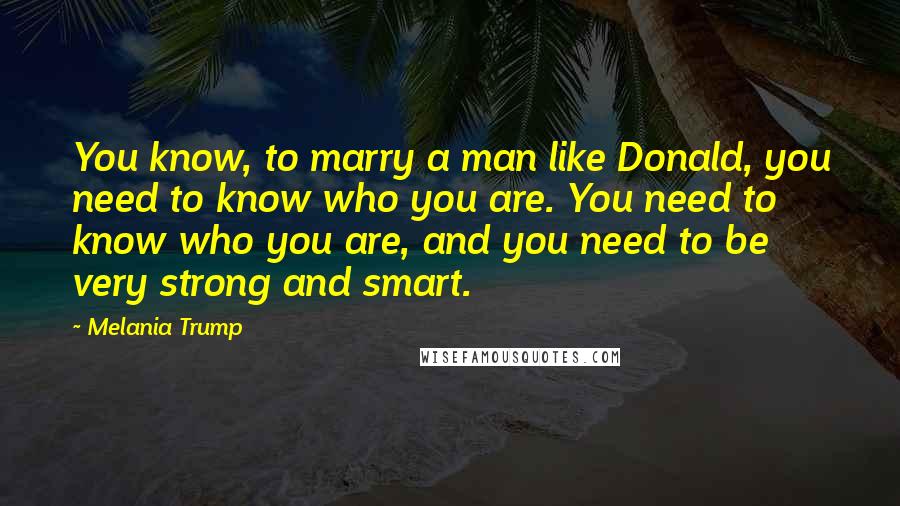 Melania Trump Quotes: You know, to marry a man like Donald, you need to know who you are. You need to know who you are, and you need to be very strong and smart.