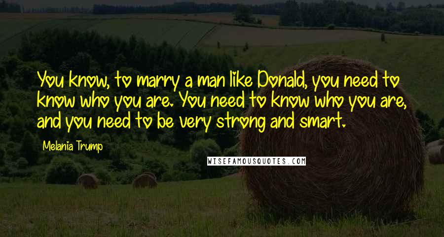 Melania Trump Quotes: You know, to marry a man like Donald, you need to know who you are. You need to know who you are, and you need to be very strong and smart.