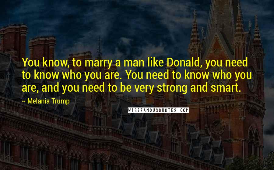 Melania Trump Quotes: You know, to marry a man like Donald, you need to know who you are. You need to know who you are, and you need to be very strong and smart.