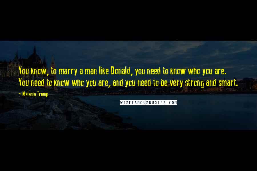 Melania Trump Quotes: You know, to marry a man like Donald, you need to know who you are. You need to know who you are, and you need to be very strong and smart.