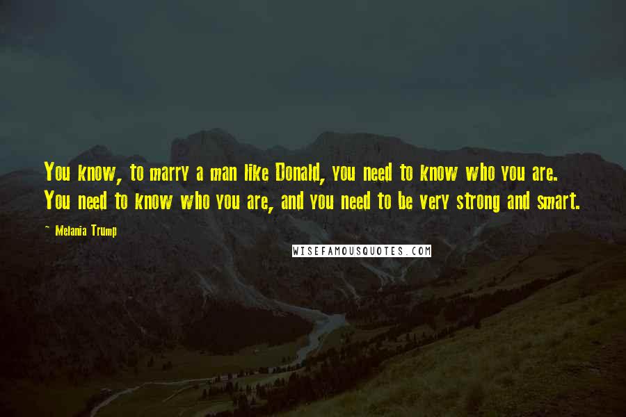 Melania Trump Quotes: You know, to marry a man like Donald, you need to know who you are. You need to know who you are, and you need to be very strong and smart.