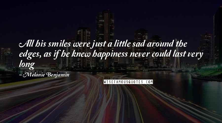 Melanie Benjamin Quotes: All his smiles were just a little sad around the edges, as if he knew happiness never could last very long