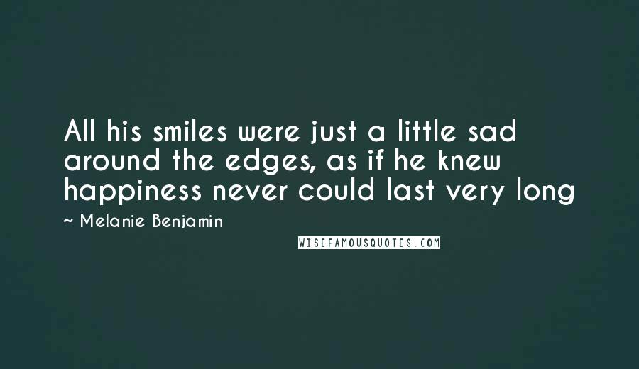 Melanie Benjamin Quotes: All his smiles were just a little sad around the edges, as if he knew happiness never could last very long