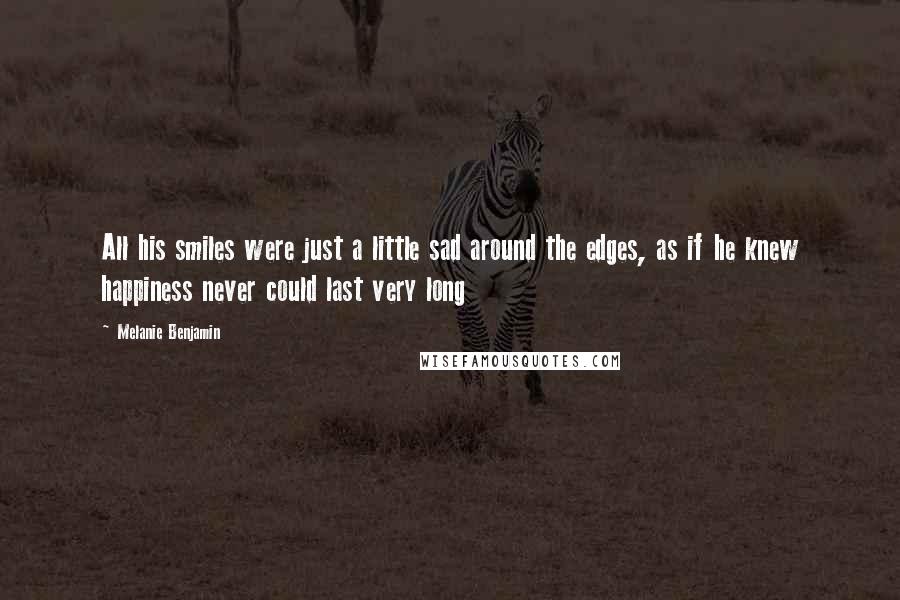 Melanie Benjamin Quotes: All his smiles were just a little sad around the edges, as if he knew happiness never could last very long