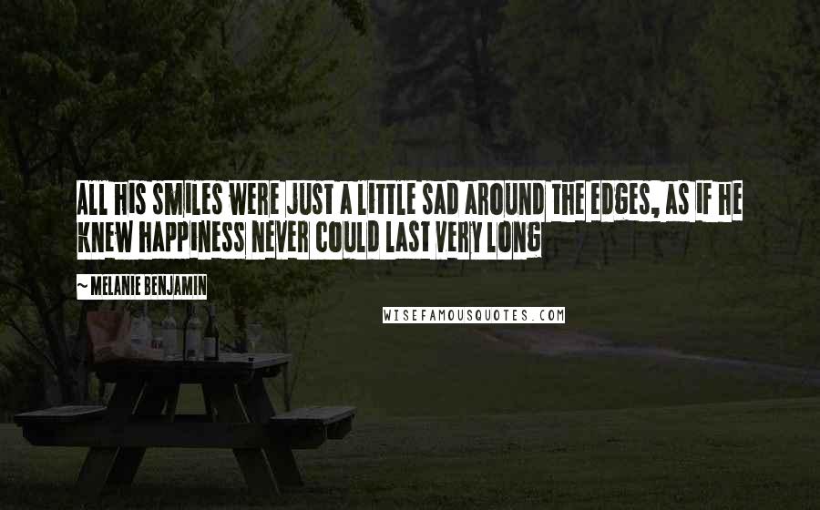 Melanie Benjamin Quotes: All his smiles were just a little sad around the edges, as if he knew happiness never could last very long