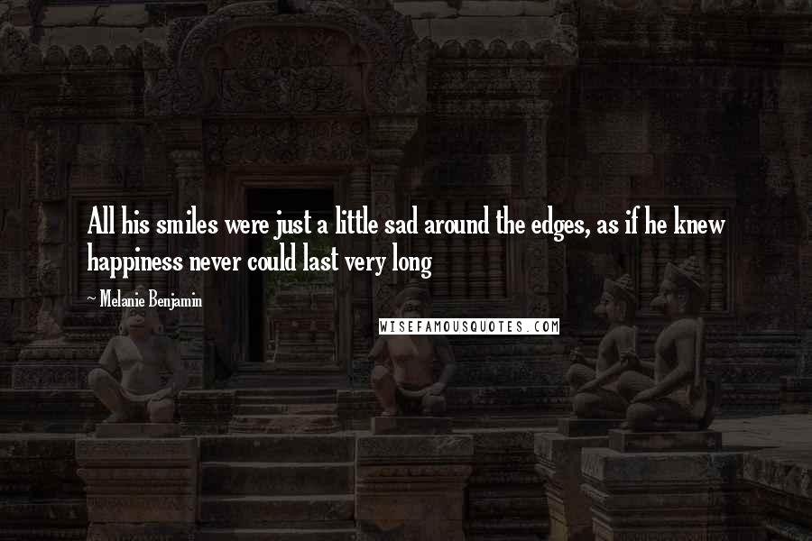Melanie Benjamin Quotes: All his smiles were just a little sad around the edges, as if he knew happiness never could last very long