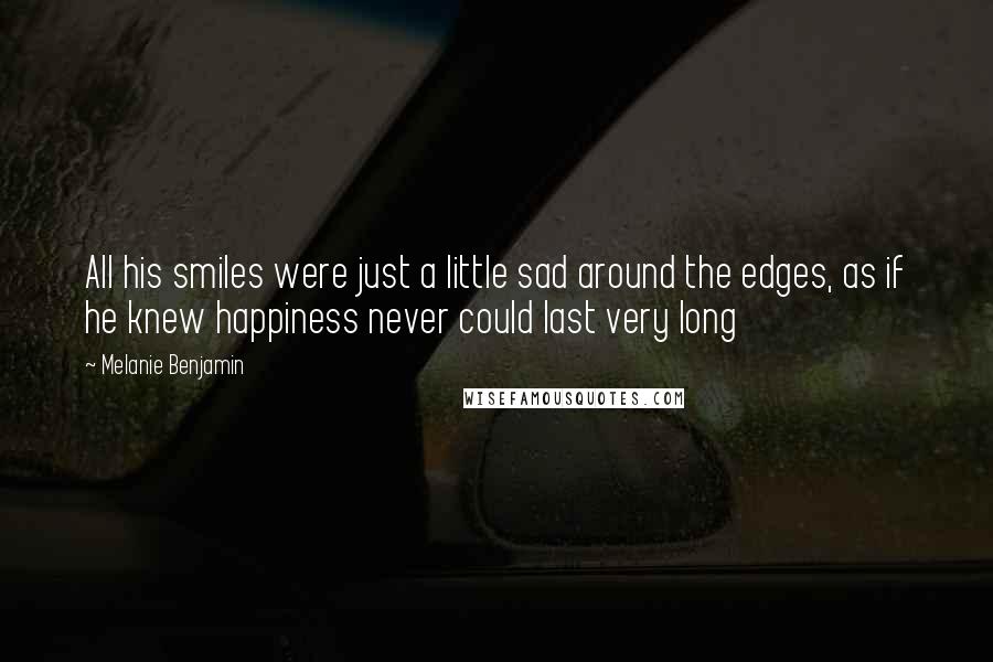 Melanie Benjamin Quotes: All his smiles were just a little sad around the edges, as if he knew happiness never could last very long