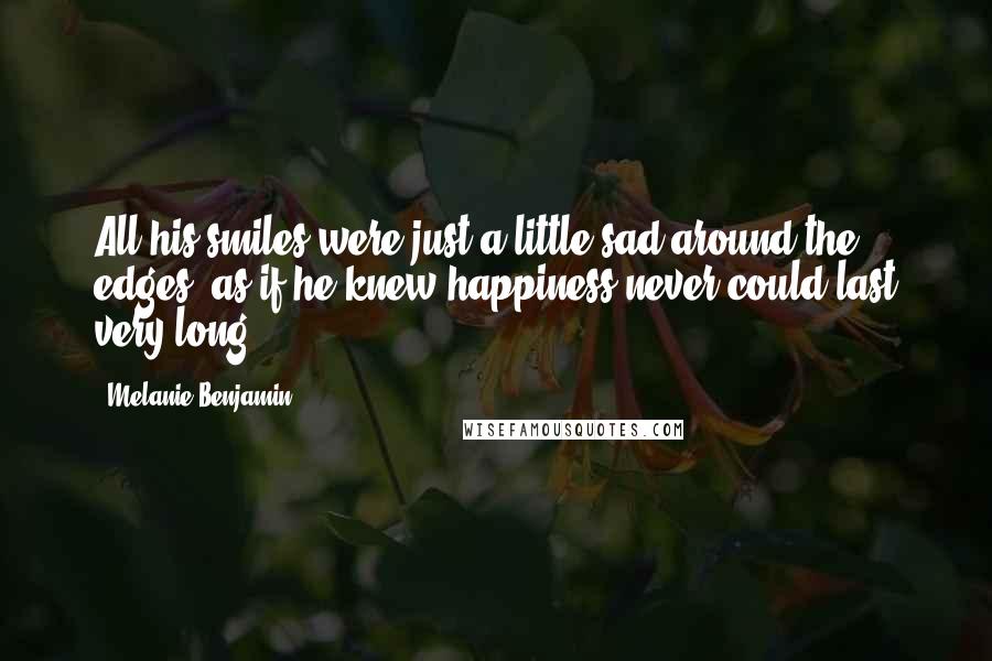 Melanie Benjamin Quotes: All his smiles were just a little sad around the edges, as if he knew happiness never could last very long