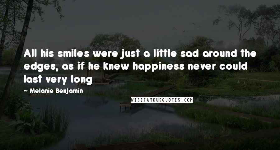 Melanie Benjamin Quotes: All his smiles were just a little sad around the edges, as if he knew happiness never could last very long