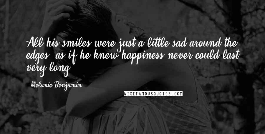 Melanie Benjamin Quotes: All his smiles were just a little sad around the edges, as if he knew happiness never could last very long