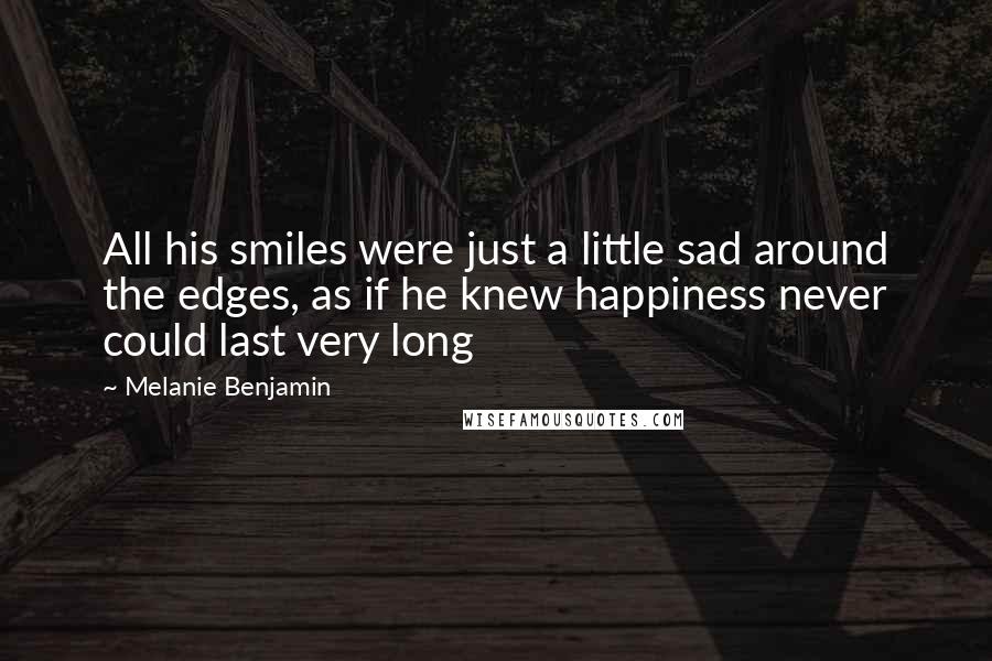 Melanie Benjamin Quotes: All his smiles were just a little sad around the edges, as if he knew happiness never could last very long