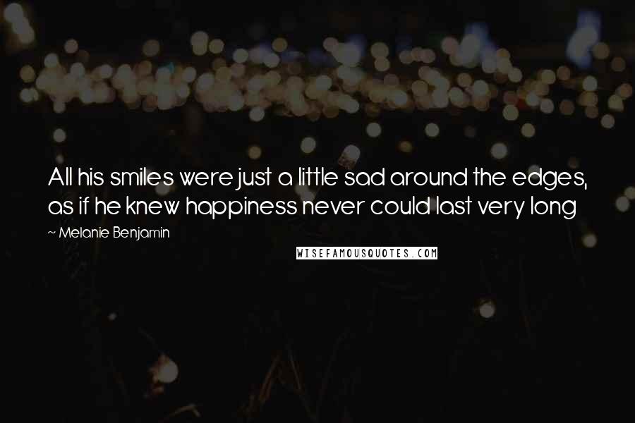Melanie Benjamin Quotes: All his smiles were just a little sad around the edges, as if he knew happiness never could last very long