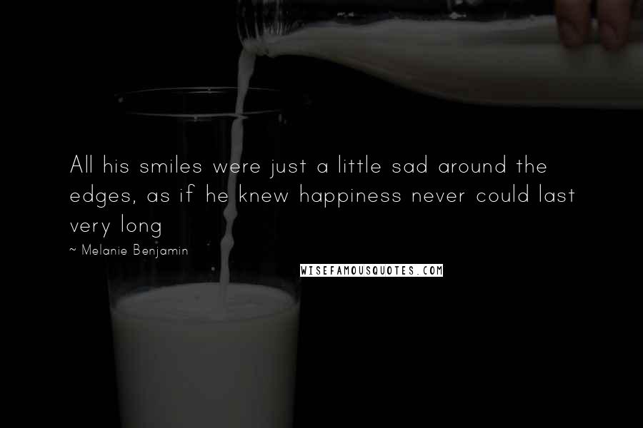 Melanie Benjamin Quotes: All his smiles were just a little sad around the edges, as if he knew happiness never could last very long