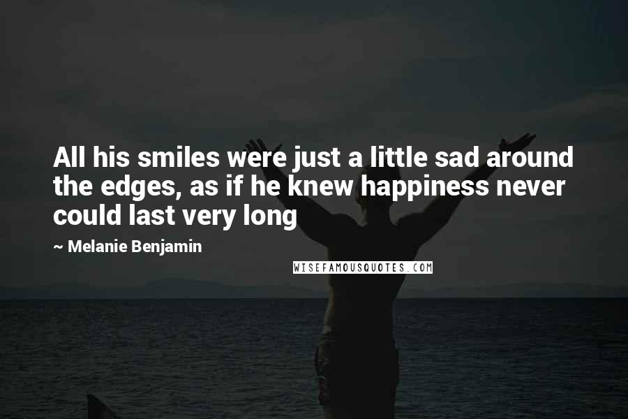 Melanie Benjamin Quotes: All his smiles were just a little sad around the edges, as if he knew happiness never could last very long