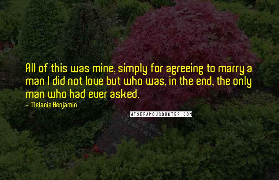 Melanie Benjamin Quotes: All of this was mine, simply for agreeing to marry a man I did not love but who was, in the end, the only man who had ever asked.