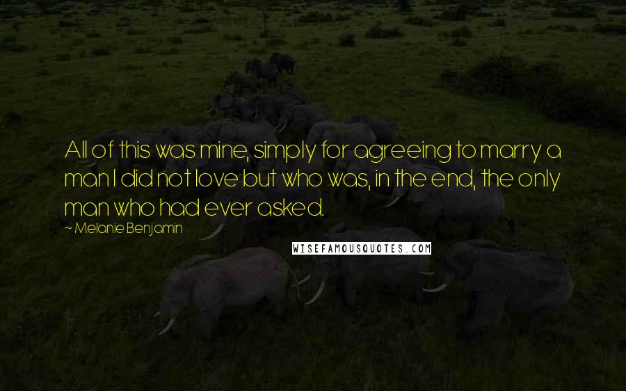 Melanie Benjamin Quotes: All of this was mine, simply for agreeing to marry a man I did not love but who was, in the end, the only man who had ever asked.