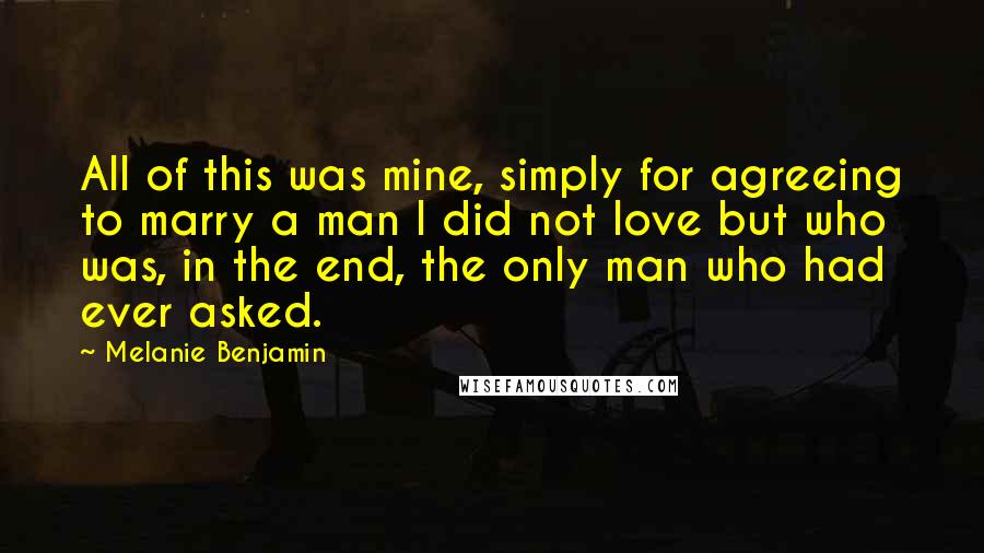 Melanie Benjamin Quotes: All of this was mine, simply for agreeing to marry a man I did not love but who was, in the end, the only man who had ever asked.