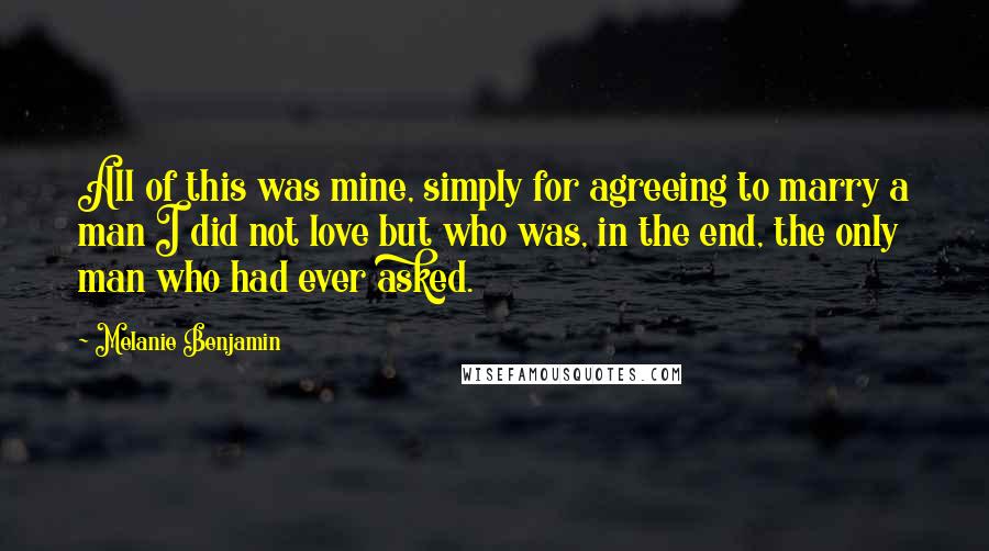 Melanie Benjamin Quotes: All of this was mine, simply for agreeing to marry a man I did not love but who was, in the end, the only man who had ever asked.