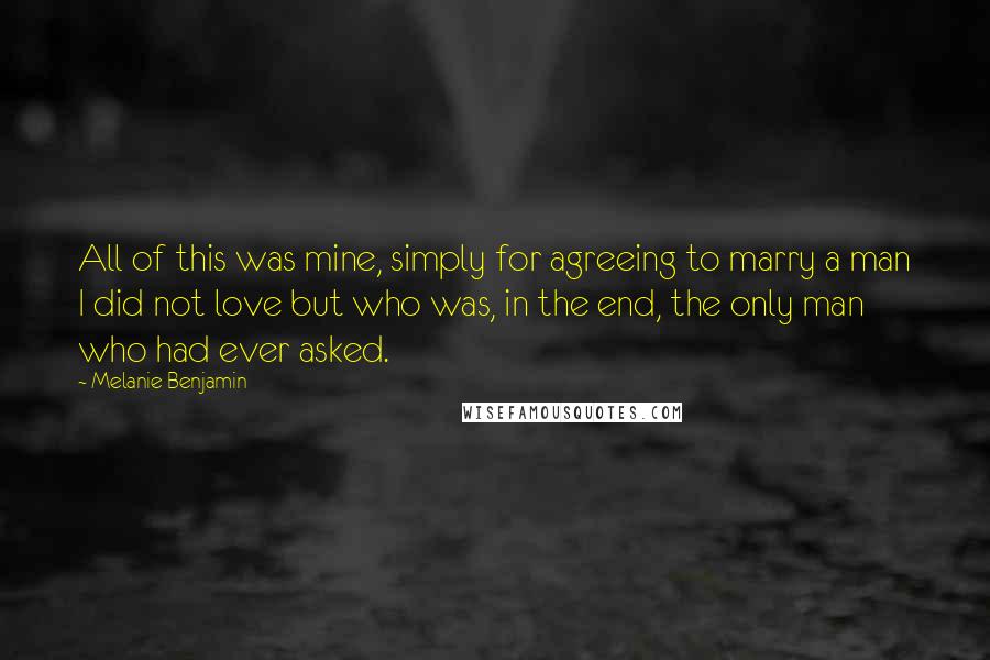 Melanie Benjamin Quotes: All of this was mine, simply for agreeing to marry a man I did not love but who was, in the end, the only man who had ever asked.