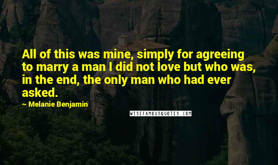 Melanie Benjamin Quotes: All of this was mine, simply for agreeing to marry a man I did not love but who was, in the end, the only man who had ever asked.