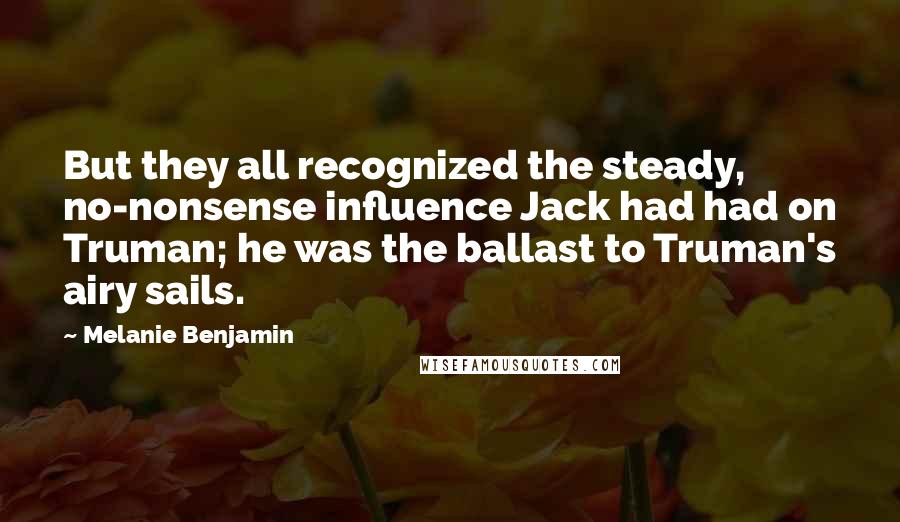 Melanie Benjamin Quotes: But they all recognized the steady, no-nonsense influence Jack had had on Truman; he was the ballast to Truman's airy sails.