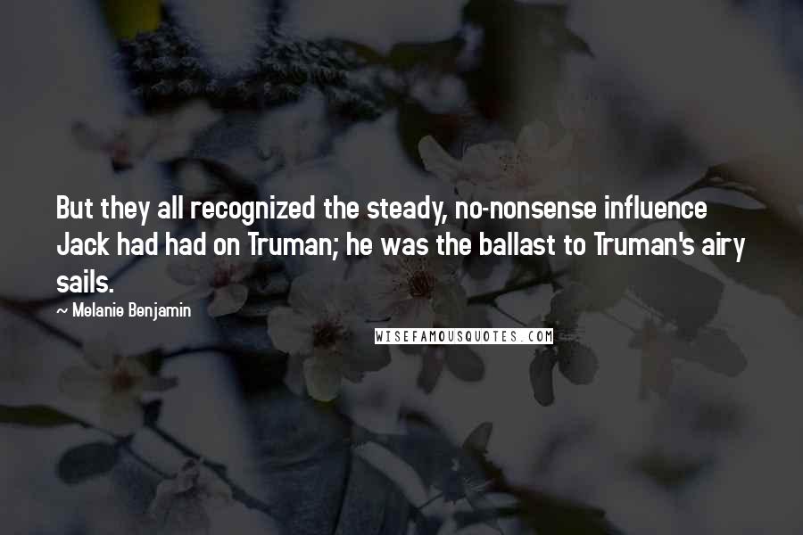 Melanie Benjamin Quotes: But they all recognized the steady, no-nonsense influence Jack had had on Truman; he was the ballast to Truman's airy sails.