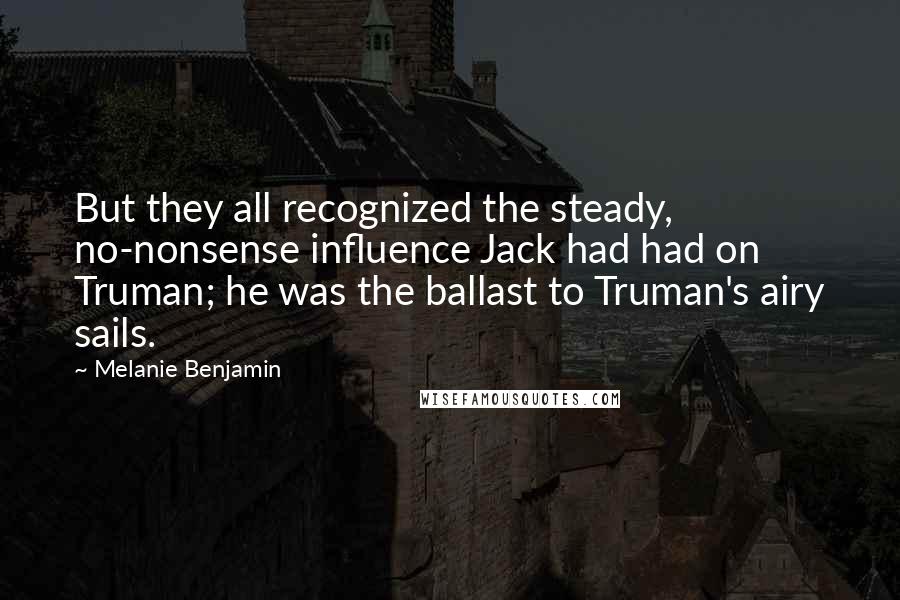 Melanie Benjamin Quotes: But they all recognized the steady, no-nonsense influence Jack had had on Truman; he was the ballast to Truman's airy sails.