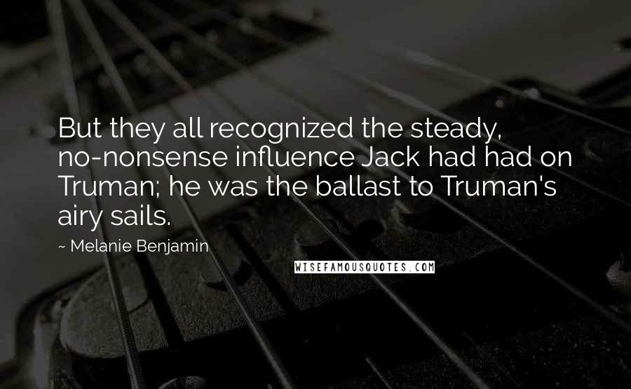 Melanie Benjamin Quotes: But they all recognized the steady, no-nonsense influence Jack had had on Truman; he was the ballast to Truman's airy sails.