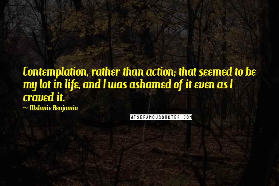 Melanie Benjamin Quotes: Contemplation, rather than action; that seemed to be my lot in life, and I was ashamed of it even as I craved it.