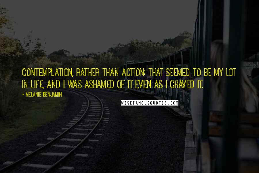 Melanie Benjamin Quotes: Contemplation, rather than action; that seemed to be my lot in life, and I was ashamed of it even as I craved it.