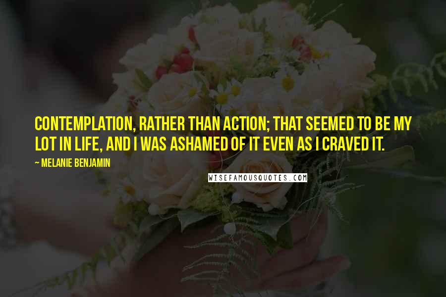 Melanie Benjamin Quotes: Contemplation, rather than action; that seemed to be my lot in life, and I was ashamed of it even as I craved it.