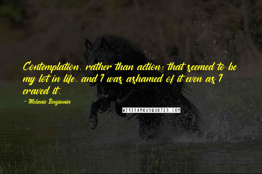 Melanie Benjamin Quotes: Contemplation, rather than action; that seemed to be my lot in life, and I was ashamed of it even as I craved it.