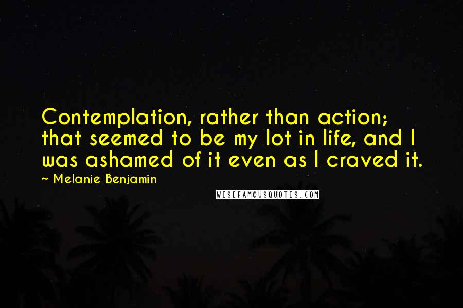 Melanie Benjamin Quotes: Contemplation, rather than action; that seemed to be my lot in life, and I was ashamed of it even as I craved it.