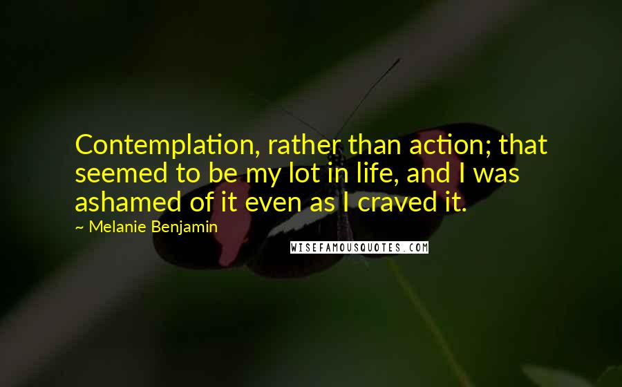 Melanie Benjamin Quotes: Contemplation, rather than action; that seemed to be my lot in life, and I was ashamed of it even as I craved it.