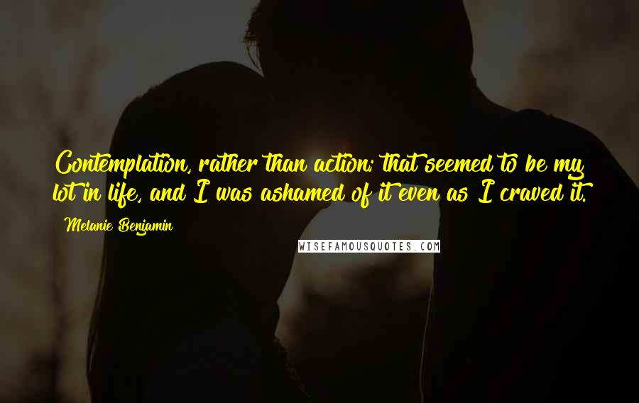 Melanie Benjamin Quotes: Contemplation, rather than action; that seemed to be my lot in life, and I was ashamed of it even as I craved it.