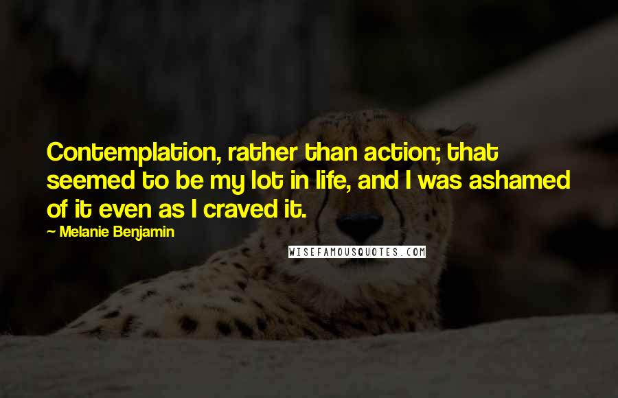 Melanie Benjamin Quotes: Contemplation, rather than action; that seemed to be my lot in life, and I was ashamed of it even as I craved it.