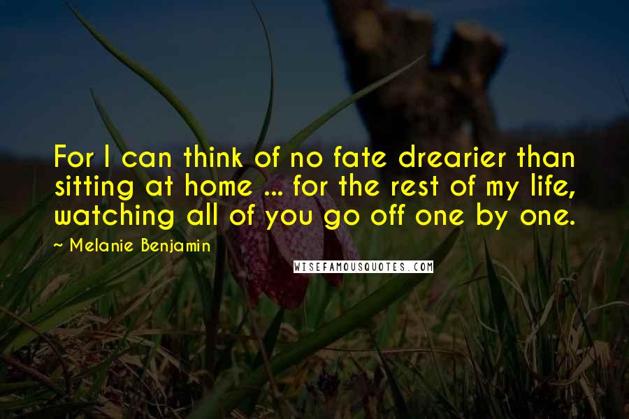 Melanie Benjamin Quotes: For I can think of no fate drearier than sitting at home ... for the rest of my life, watching all of you go off one by one.