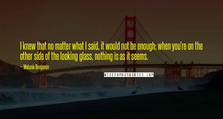 Melanie Benjamin Quotes: I knew that no matter what I said, it would not be enough; when you're on the other side of the looking glass, nothing is as it seems.