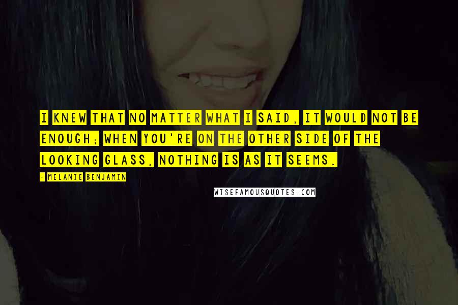 Melanie Benjamin Quotes: I knew that no matter what I said, it would not be enough; when you're on the other side of the looking glass, nothing is as it seems.