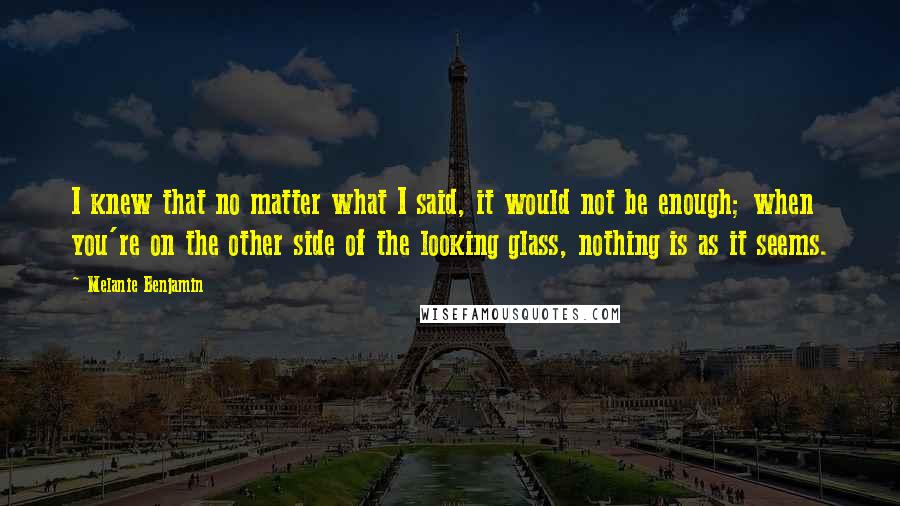 Melanie Benjamin Quotes: I knew that no matter what I said, it would not be enough; when you're on the other side of the looking glass, nothing is as it seems.