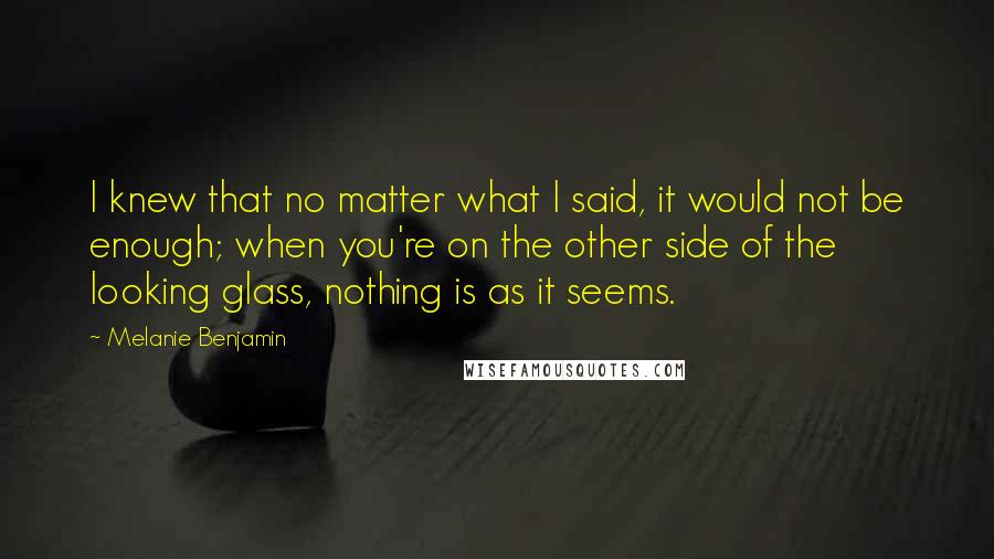 Melanie Benjamin Quotes: I knew that no matter what I said, it would not be enough; when you're on the other side of the looking glass, nothing is as it seems.
