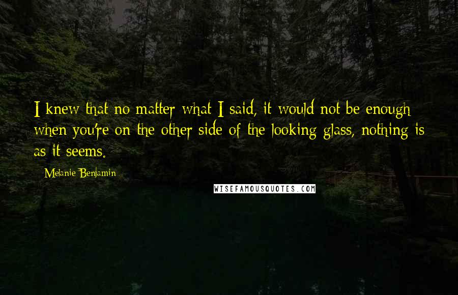 Melanie Benjamin Quotes: I knew that no matter what I said, it would not be enough; when you're on the other side of the looking glass, nothing is as it seems.