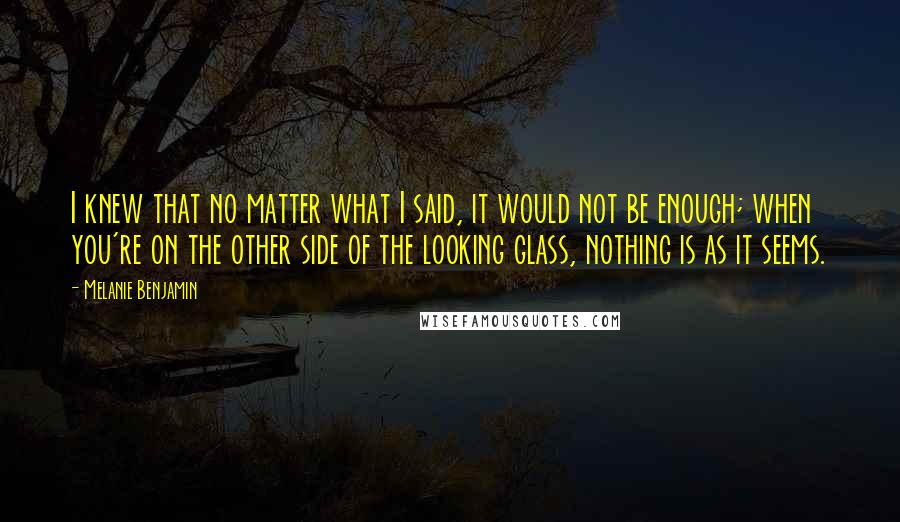 Melanie Benjamin Quotes: I knew that no matter what I said, it would not be enough; when you're on the other side of the looking glass, nothing is as it seems.