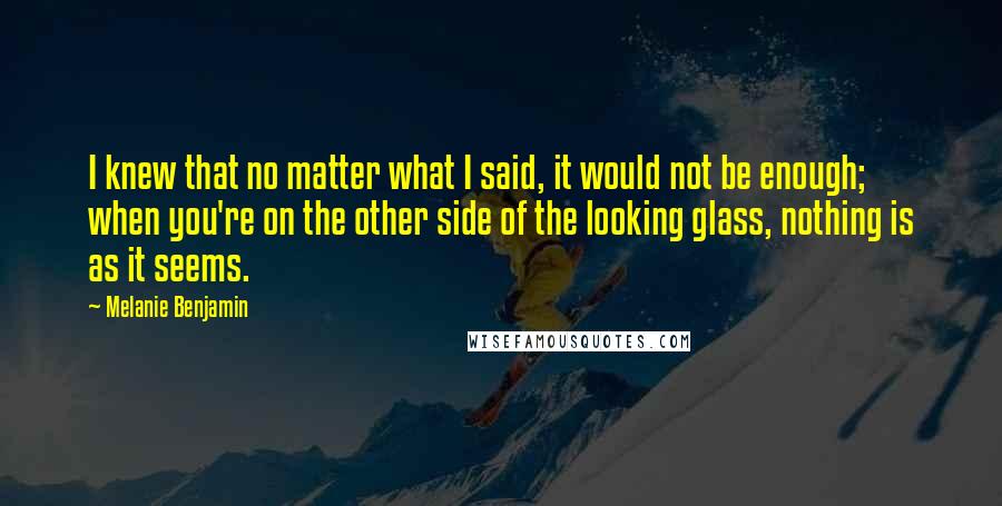 Melanie Benjamin Quotes: I knew that no matter what I said, it would not be enough; when you're on the other side of the looking glass, nothing is as it seems.