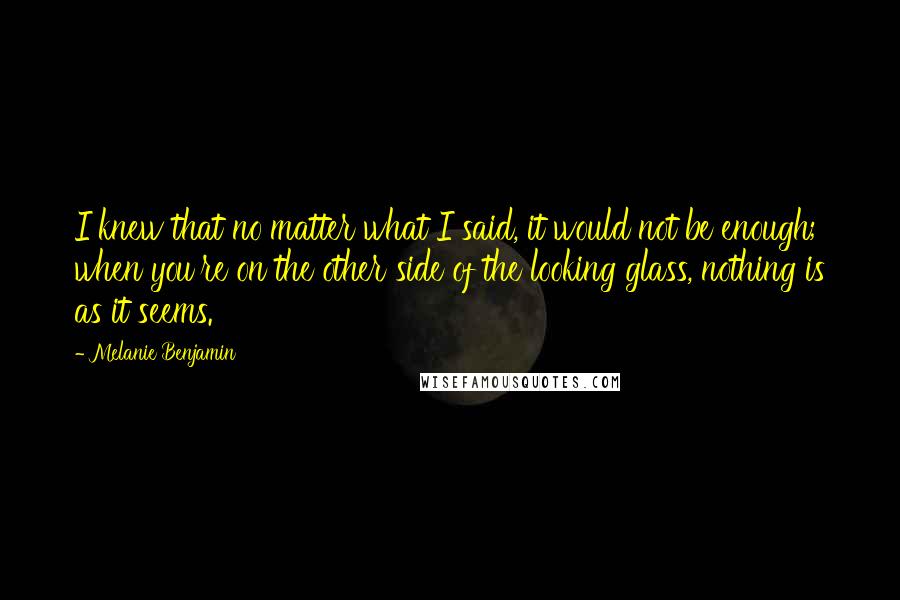 Melanie Benjamin Quotes: I knew that no matter what I said, it would not be enough; when you're on the other side of the looking glass, nothing is as it seems.