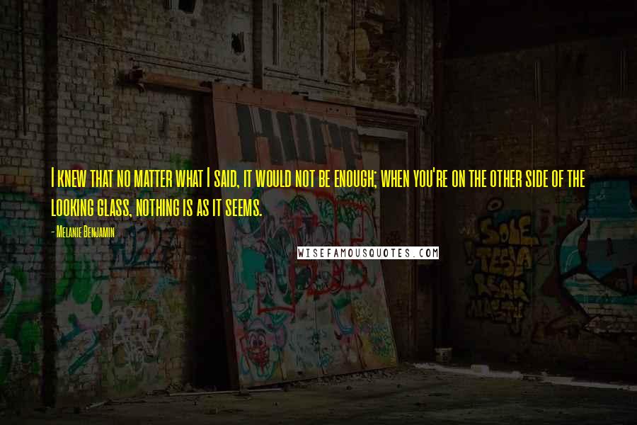 Melanie Benjamin Quotes: I knew that no matter what I said, it would not be enough; when you're on the other side of the looking glass, nothing is as it seems.