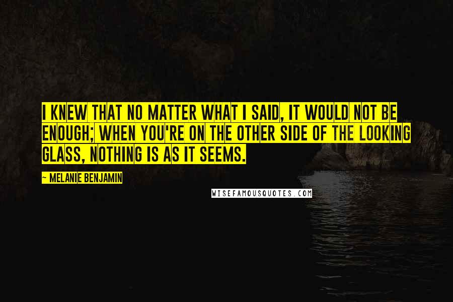 Melanie Benjamin Quotes: I knew that no matter what I said, it would not be enough; when you're on the other side of the looking glass, nothing is as it seems.