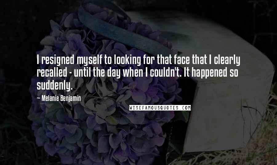 Melanie Benjamin Quotes: I resigned myself to looking for that face that I clearly recalled - until the day when I couldn't. It happened so suddenly.