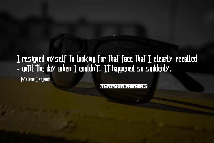 Melanie Benjamin Quotes: I resigned myself to looking for that face that I clearly recalled - until the day when I couldn't. It happened so suddenly.