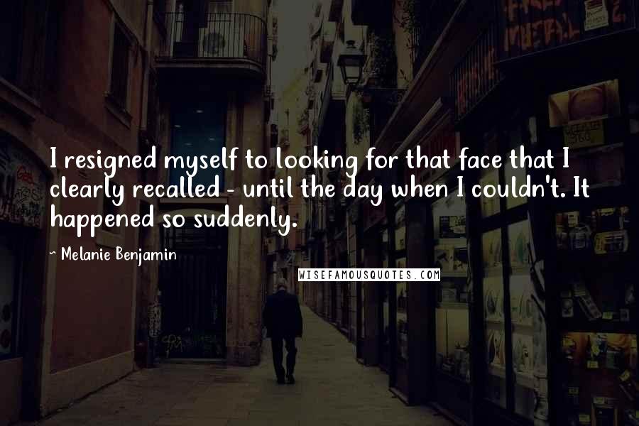 Melanie Benjamin Quotes: I resigned myself to looking for that face that I clearly recalled - until the day when I couldn't. It happened so suddenly.